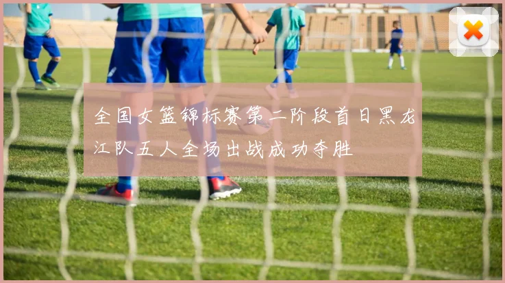 全国女篮锦标赛第二阶段首日黑龙江队五人全场出战成功夺胜