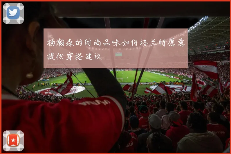杨瀚森的时尚品味如何格兰特愿意提供穿搭建议