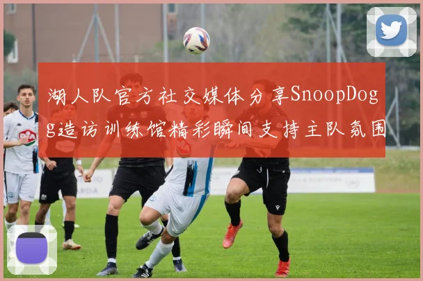 湖人队官方社交媒体分享SnoopDogg造访训练馆精彩瞬间支持主队氛围浓厚