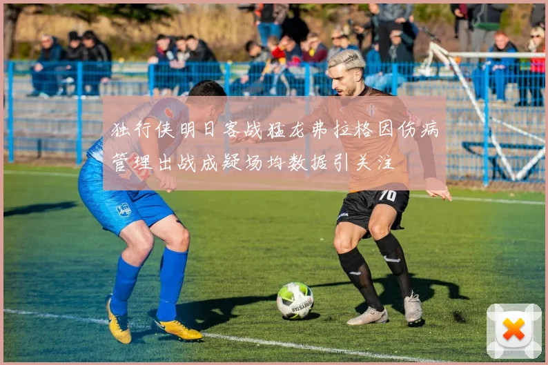 独行侠明日客战猛龙弗拉格因伤病管理出战成疑场均数据引关注