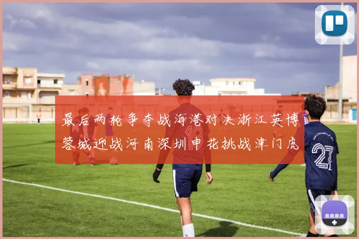 最后两轮争夺战海港对决浙江英博蓉城迎战河南深圳申花挑战津门虎