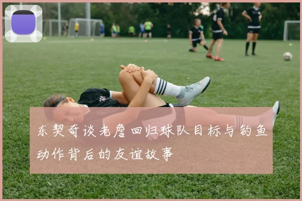 东契奇谈老詹回归球队目标与钓鱼动作背后的友谊故事