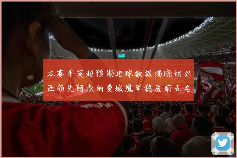 本赛季英超预期进球数据揭晓切尔西领先阿森纳曼城魔军稳居前五名