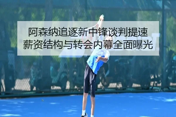阿森纳追逐新中锋谈判提速 薪资结构与转会内幕全面曝光