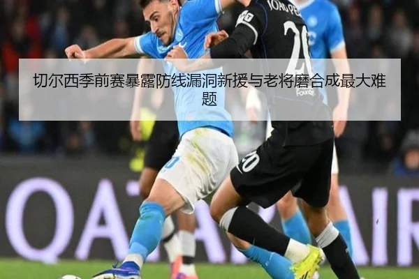 切尔西季前赛暴露防线漏洞新援与老将磨合成最大难题